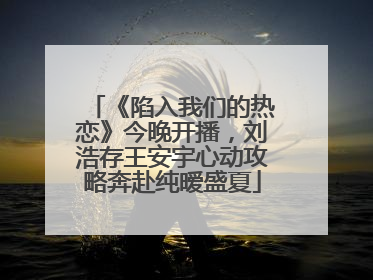 《陷入我们的热恋》今晚开播，刘浩存王安宇心动攻略奔赴纯暧盛夏