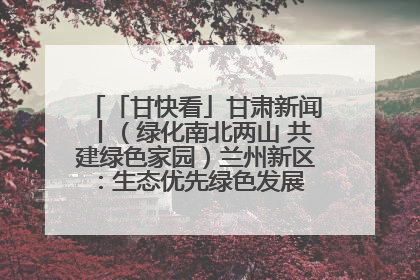 「甘快看」甘肃新闻丨（绿化南北两山 共建绿色家园）兰州新区：生态优先绿色发展 打造生态环保示范区