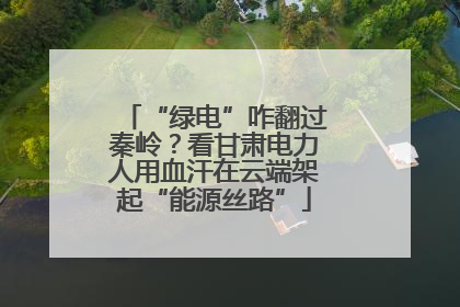 “绿电”咋翻过秦岭？看甘肃电力人用血汗在云端架起“能源丝路”