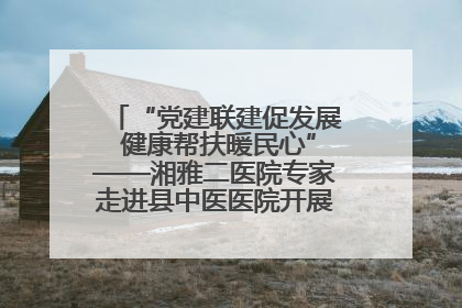 “党建联建促发展 健康帮扶暖民心”——湘雅二医院专家走进县中医医院开展健康帮扶活动