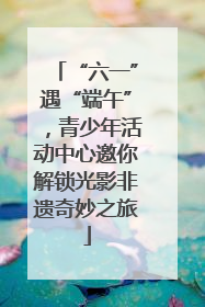 “六一”遇“端午”，青少年活动中心邀你解锁光影非遗奇妙之旅