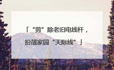 “剪”除老旧电线杆，扮靓家园“天际线”