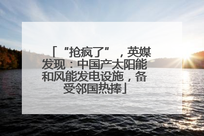 “抢疯了”，英媒发现：中国产太阳能和风能发电设施，备受邻国热捧