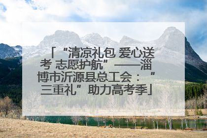 “清凉礼包 爱心送考 志愿护航”——淄博市沂源县总工会：“三重礼”助力高考季