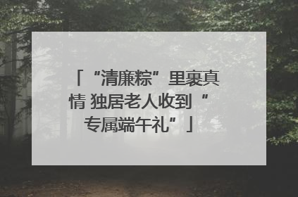 “清廉粽”里裹真情 独居老人收到“专属端午礼”