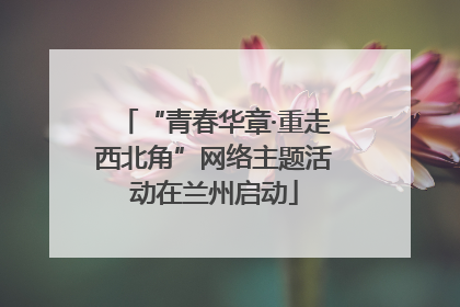 “青春华章·重走西北角”网络主题活动在兰州启动