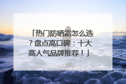 热门防晒霜怎么选？盘点高口碑：十大高人气品牌推荐！