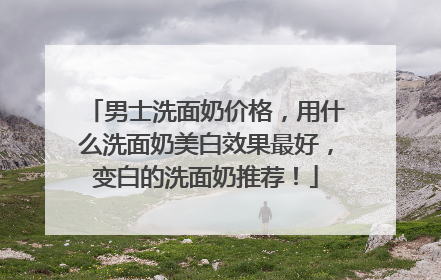 男士洗面奶价格，用什么洗面奶美白效果最好，变白的洗面奶推荐！