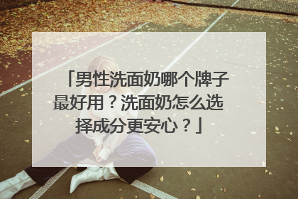男性洗面奶哪个牌子最好用？洗面奶怎么选择成分更安心？