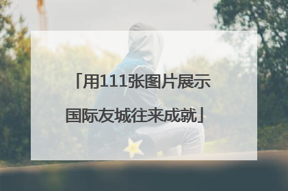 用111张图片展示国际友城往来成就