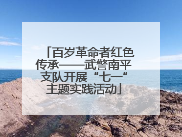 百岁革命者红色传承——武警南平支队开展“七一”主题实践活动