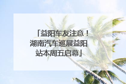 益阳车友注意！湖南汽车巡展益阳站本周五启幕
