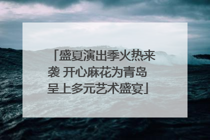 盛夏演出季火热来袭 开心麻花为青岛呈上多元艺术盛宴