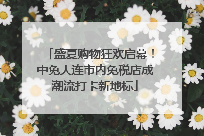 盛夏购物狂欢启幕！中免大连市内免税店成潮流打卡新地标