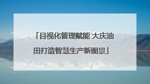 目视化管理赋能 大庆油田打造智慧生产新图景