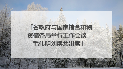 省政府与国家粮食和物资储备局举行工作会谈 毛伟明刘焕鑫出席