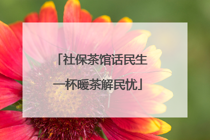 社保茶馆话民生 一杯暖茶解民忧