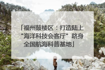 福州鼓楼区：打造陆上“海洋科技会客厅”跻身全国航海科普基地