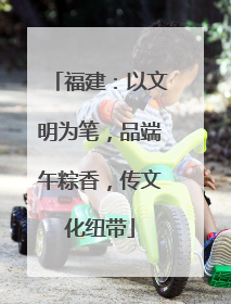 福建：以文明为笔，品端午粽香，传文化纽带