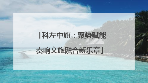 科左中旗：聚势赋能 奏响文旅融合新乐章