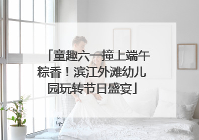 童趣六一撞上端午粽香！滨江外滩幼儿园玩转节日盛宴