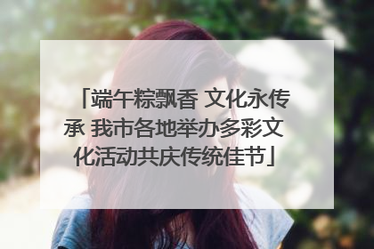 端午粽飘香 文化永传承 我市各地举办多彩文化活动共庆传统佳节