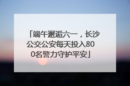 端午邂逅六一，长沙公交公安每天投入800名警力守护平安