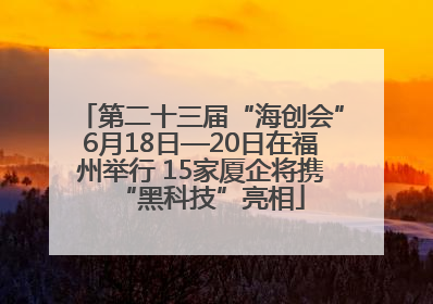 第二十三届“海创会”6月18日—20日在福州举行 15家厦企将携“黑科技”亮相