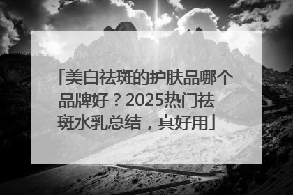 美白祛斑的护肤品哪个品牌好？2025热门祛斑水乳总结，真好用