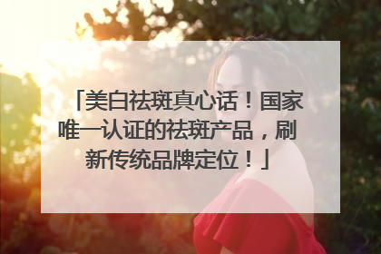 美白祛斑真心话！国家唯一认证的祛斑产品，刷新传统品牌定位！