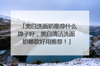 美白洗面奶推荐什么牌子好，美白清洁洗面奶哪款好用推荐！