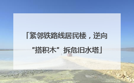 紧邻铁路线居民楼，逆向“搭积木”拆危旧水塔