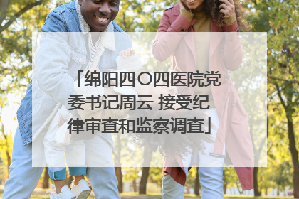 绵阳四〇四医院党委书记周云 接受纪律审查和监察调查