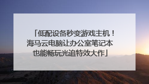 低配设备秒变游戏主机！海马云电脑让办公室笔记本也能畅玩光追特效大作