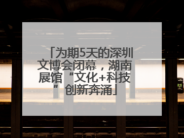 为期5天的深圳文博会闭幕，湖南展馆“文化+科技”创新奔涌