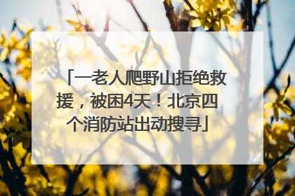 一老人爬野山拒绝救援，被困4天！北京四个消防站出动搜寻