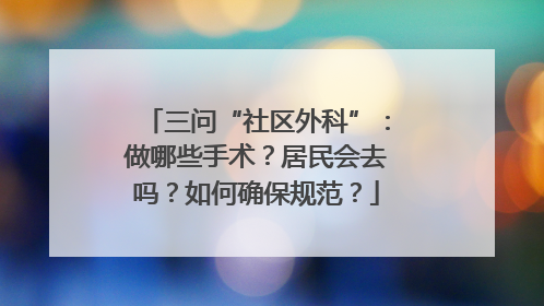 三问“社区外科”：做哪些手术？居民会去吗？如何确保规范？