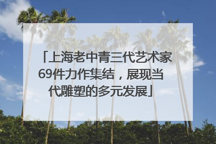 上海老中青三代艺术家69件力作集结，展现当代雕塑的多元发展