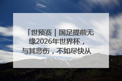 世预赛｜国足提前无缘2026年世界杯，与其悲伤，不如尽快从选帅开始重建