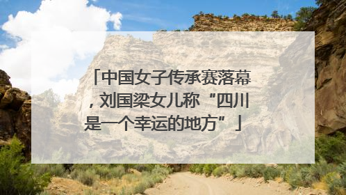 中国女子传承赛落幕，刘国梁女儿称“四川是一个幸运的地方”