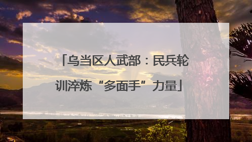 乌当区人武部：民兵轮训淬炼“多面手”力量