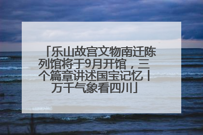 乐山故宫文物南迁陈列馆将于9月开馆，三个篇章讲述国宝记忆丨万千气象看四川