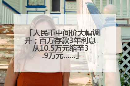 人民币中间价大幅调升；百万存款3年利息从10.5万元缩至3.9万元……