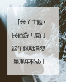 亲子主题+民俗游！厦门端午假期消费呈现年轻态