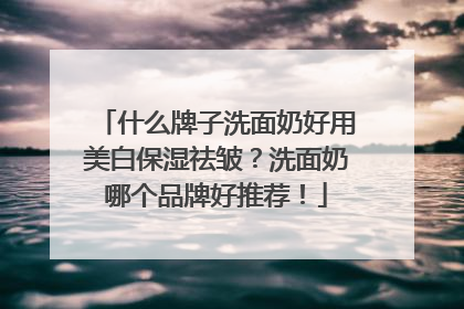 什么牌子洗面奶好用美白保湿祛皱？洗面奶哪个品牌好推荐！
