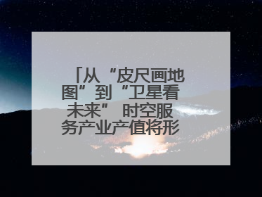 从“皮尺画地图”到“卫星看未来” 时空服务产业产值将形成万亿级市场