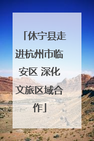 休宁县走进杭州市临安区 深化文旅区域合作