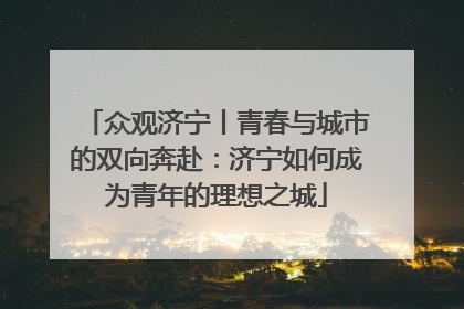 众观济宁丨青春与城市的双向奔赴：济宁如何成为青年的理想之城