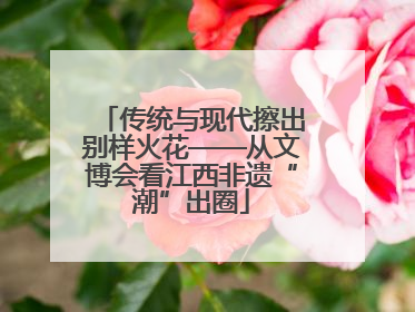 传统与现代擦出别样火花——从文博会看江西非遗“潮”出圈