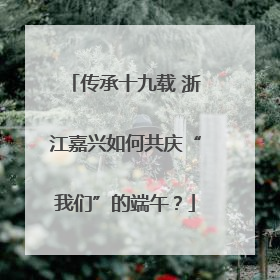传承十九载 浙江嘉兴如何共庆“我们”的端午？